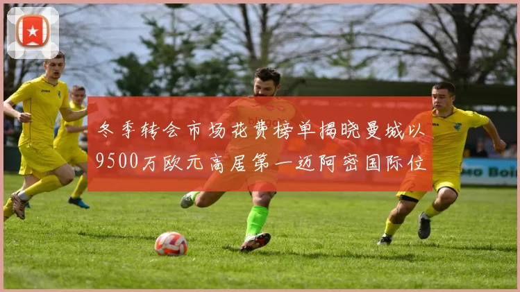 冬季转会市场花费榜单揭晓曼城以9500万欧元高居第一迈阿密国际位列第十一