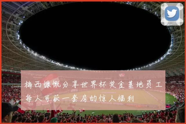 梅西慷慨分享世界杯奖金基地员工每人可获一套房的惊人福利