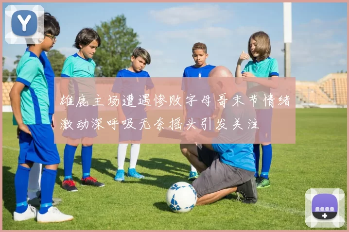 雄鹿主场遭遇惨败字母哥末节情绪激动深呼吸无奈摇头引发关注