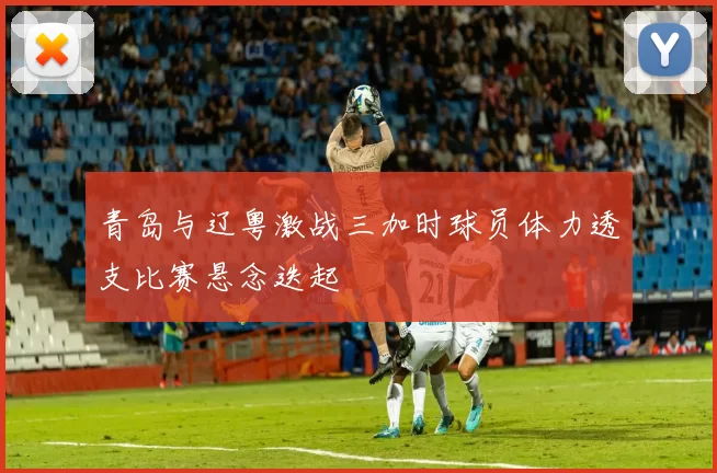 青岛与辽粤激战三加时球员体力透支比赛悬念迭起