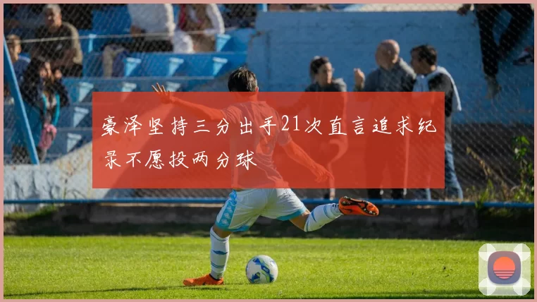 豪泽坚持三分出手21次直言追求纪录不愿投两分球