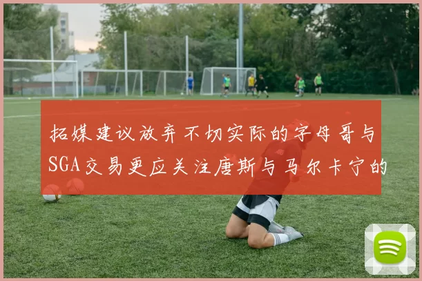 拓媒建议放弃不切实际的字母哥与SGA交易更应关注唐斯与马尔卡宁的潜力