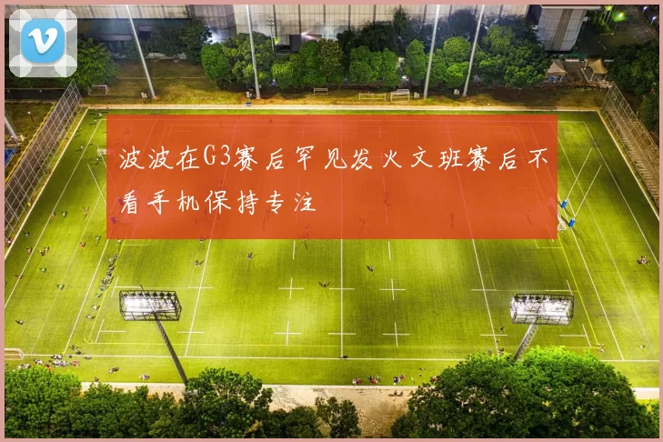 波波在G3赛后罕见发火文班赛后不看手机保持专注
