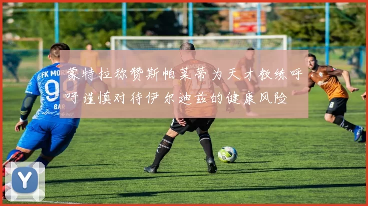 蒙特拉称赞斯帕莱蒂为天才教练呼吁谨慎对待伊尔迪兹的健康风险