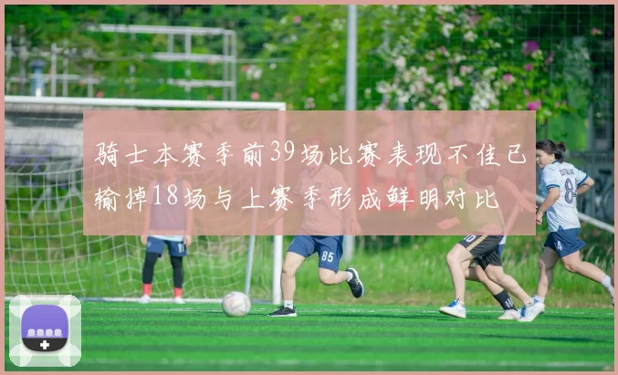 骑士本赛季前39场比赛表现不佳已输掉18场与上赛季形成鲜明对比