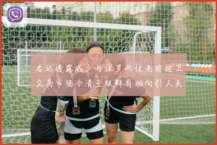 名记透露威少与保罗两位老将控卫交易市场冷清至极鲜有动向引人关注