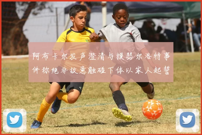 阿布卡尔发声澄清与摸瑟尔洛特事件称绝非故意触碰下体以家人起誓
