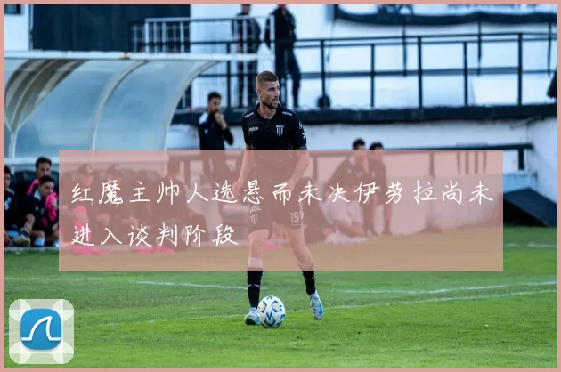 红魔主帅人选悬而未决伊劳拉尚未进入谈判阶段