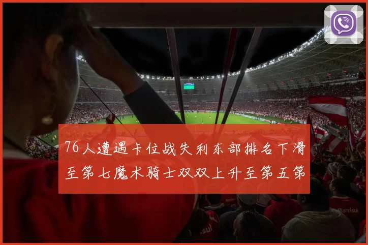 76人遭遇卡位战失利东部排名下滑至第七魔术骑士双双上升至第五第六位