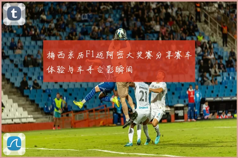 梅西亲历F1迈阿密大奖赛分享赛车体验与车手合影瞬间